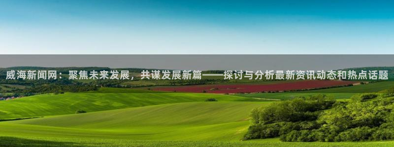 文本纵横app：威海新闻网：聚焦未来发展，共谋发展新篇——探讨与分析最新资讯动态和热点话题
